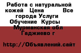 Работа с натуральной кожей › Цена ­ 500 - Все города Услуги » Обучение. Курсы   . Мурманская обл.,Гаджиево г.